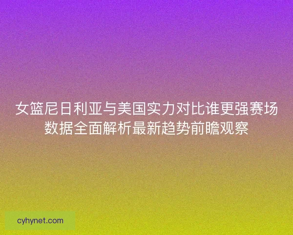 女篮尼日利亚与美国实力对比谁更强赛场数据全面解析最新趋势前瞻观察