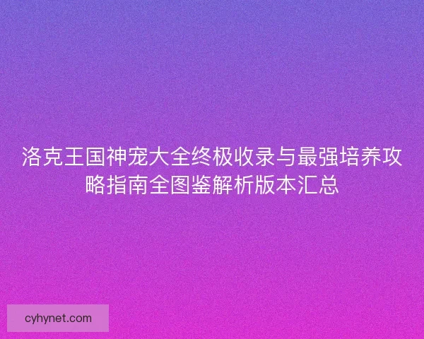 洛克王国神宠大全终极收录与最强培养攻略指南全图鉴解析版本汇总
