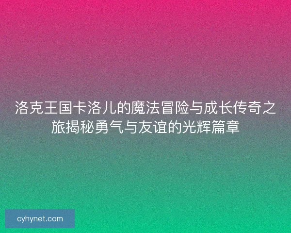洛克王国卡洛儿的魔法冒险与成长传奇之旅揭秘勇气与友谊的光辉篇章