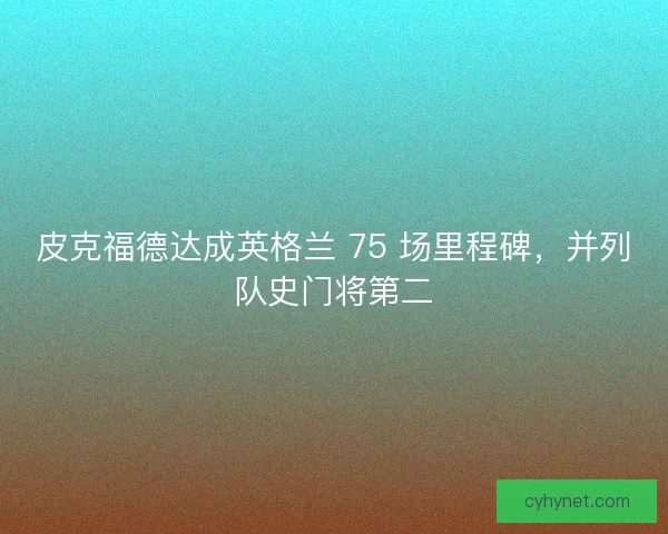 皮克福德达成英格兰 75 场里程碑，并列队史门将第二