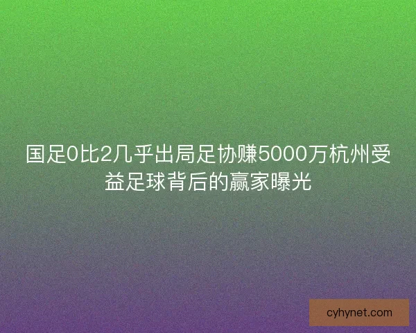 国足0比2几乎出局足协赚5000万杭州受益足球背后的赢家曝光
