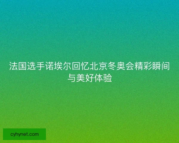 法国选手诺埃尔回忆北京冬奥会精彩瞬间与美好体验