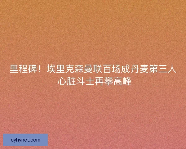 里程碑！埃里克森曼联百场成丹麦第三人 心脏斗士再攀高峰